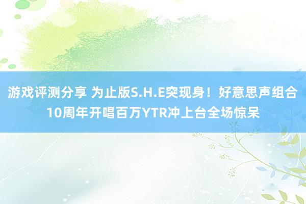 游戏评测分享 为止版S.H.E突现身！好意思声组合10周年开唱　百万YTR冲上台全场惊呆