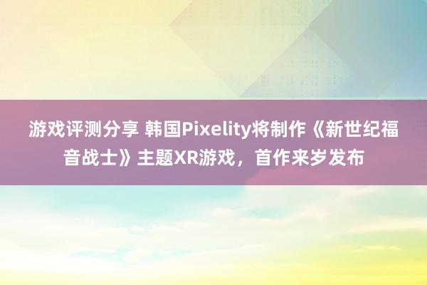 游戏评测分享 韩国Pixelity将制作《新世纪福音战士》主题XR游戏，首作来岁发布