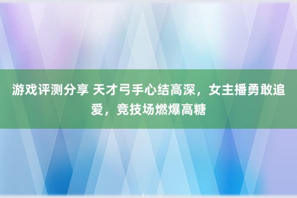 游戏评测分享 天才弓手心结高深，女主播勇敢追爱，竞技场燃爆高糖