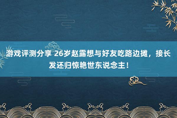 游戏评测分享 26岁赵露想与好友吃路边摊，接长发还归惊艳世东说念主！