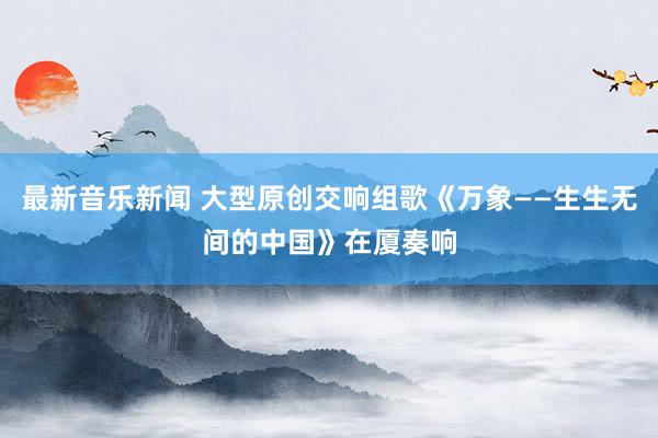 最新音乐新闻 大型原创交响组歌《万象——生生无间的中国》在厦奏响