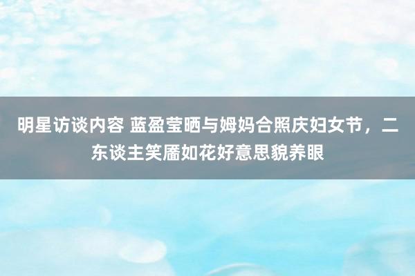 明星访谈内容 蓝盈莹晒与姆妈合照庆妇女节，二东谈主笑靥如花好意思貌养眼