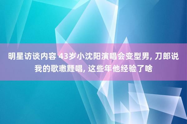 明星访谈内容 43岁小沈阳演唱会变型男, 刀郎说我的歌璷黫唱, 这些年他经验了啥