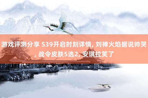 游戏评测分享 S39开启时刻详情, 刘禅火焰据说帅哭, 战令皮肤5选2, 安琪拉笑了