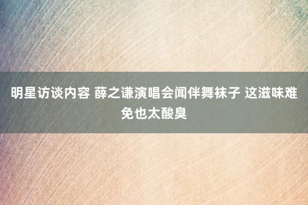 明星访谈内容 薛之谦演唱会闻伴舞袜子 这滋味难免也太酸臭