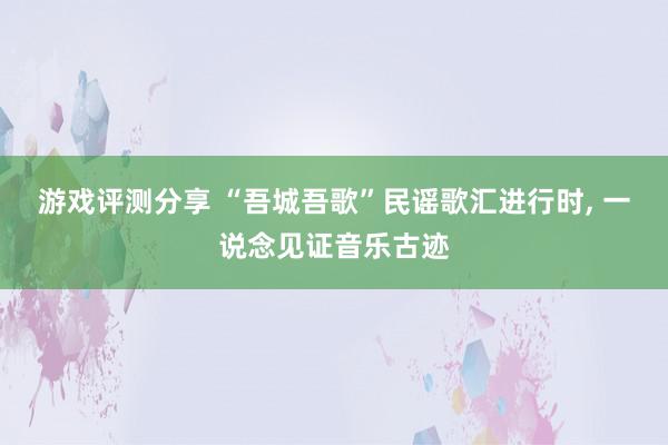 游戏评测分享 “吾城吾歌”民谣歌汇进行时, 一说念见证音乐古迹