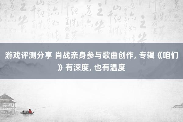 游戏评测分享 肖战亲身参与歌曲创作, 专辑《咱们》有深度, 也有温度