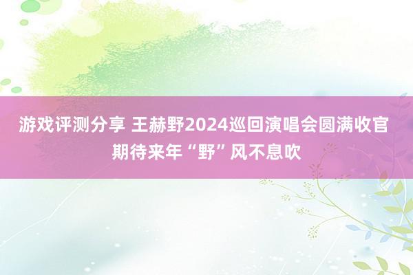 游戏评测分享 王赫野2024巡回演唱会圆满收官 期待来年“野”风不息吹