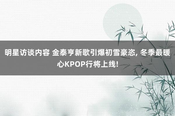 明星访谈内容 金泰亨新歌引爆初雪豪恣, 冬季最暖心KPOP行将上线!