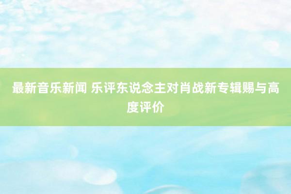 最新音乐新闻 乐评东说念主对肖战新专辑赐与高度评价