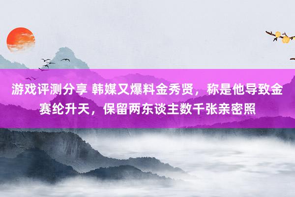 游戏评测分享 韩媒又爆料金秀贤，称是他导致金赛纶升天，保留两东谈主数千张亲密照