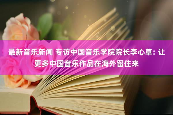 最新音乐新闻 专访中国音乐学院院长李心草: 让更多中国音乐作品在海外留住来