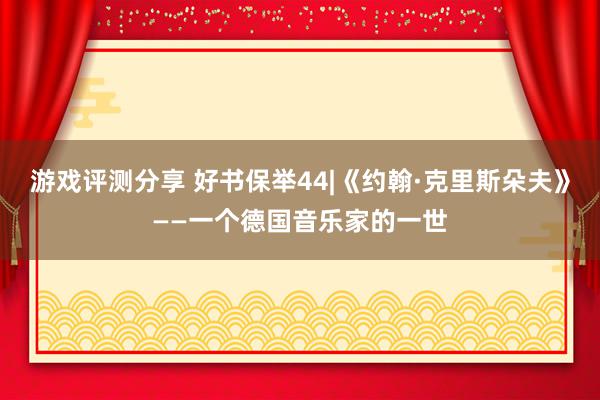 游戏评测分享 好书保举44|《约翰·克里斯朵夫》——一个德国音乐家的一世