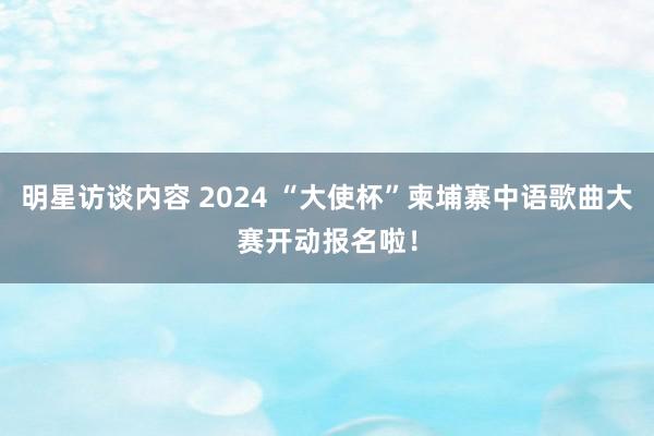 明星访谈内容 2024 “大使杯”柬埔寨中语歌曲大赛开动报名啦！