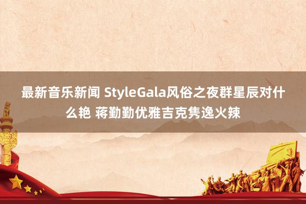 最新音乐新闻 StyleGala风俗之夜群星辰对什么艳 蒋勤勤优雅吉克隽逸火辣