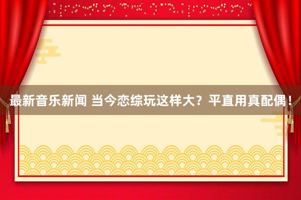 最新音乐新闻 当今恋综玩这样大？平直用真配偶！