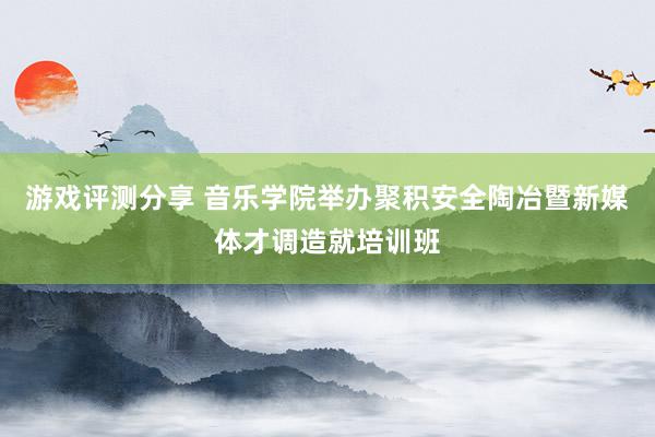 游戏评测分享 音乐学院举办聚积安全陶冶暨新媒体才调造就培训班