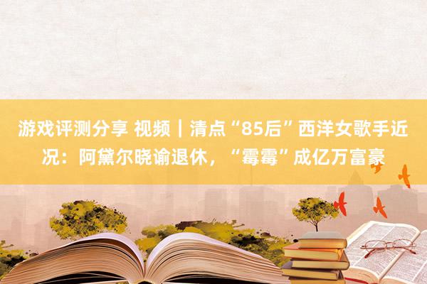 游戏评测分享 视频｜清点“85后”西洋女歌手近况：阿黛尔晓谕退休，“霉霉”成亿万富豪