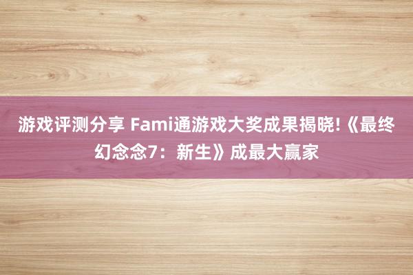 游戏评测分享 Fami通游戏大奖成果揭晓!《最终幻念念7：新生》成最大赢家