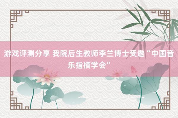 游戏评测分享 我院后生教师李兰博士受邀“中国音乐指摘学会”