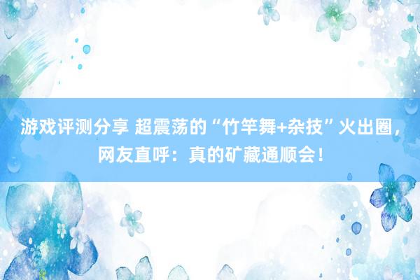 游戏评测分享 超震荡的“竹竿舞+杂技”火出圈，网友直呼：真的矿藏通顺会！