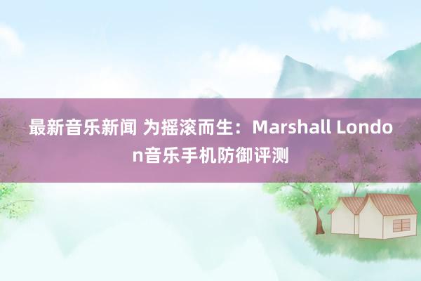 最新音乐新闻 为摇滚而生：Marshall London音乐手机防御评测