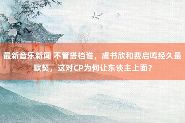 最新音乐新闻 不管搭档谁，虞书欣和费启鸣经久最默契，这对CP为何让东谈主上面？