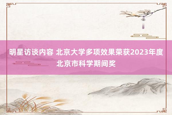 明星访谈内容 北京大学多项效果荣获2023年度北京市科学期间奖