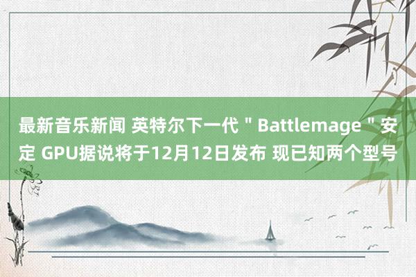 最新音乐新闻 英特尔下一代＂Battlemage＂安定 GPU据说将于12月12日发布 现已知两个型号