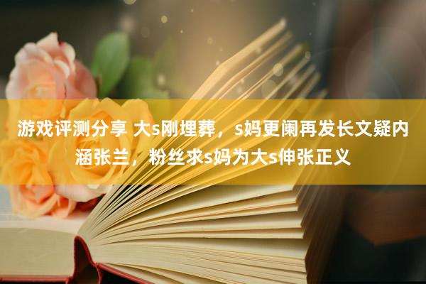 游戏评测分享 大s刚埋葬，s妈更阑再发长文疑内涵张兰，粉丝求s妈为大s伸张正义