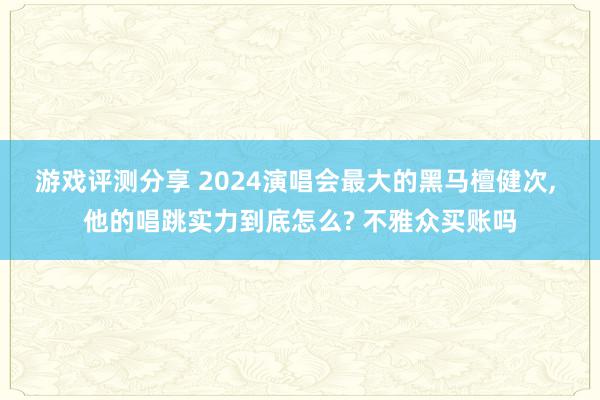 游戏评测分享 2024演唱会最大的黑马檀健次, 他的唱跳实力到底怎么? 不雅众买账吗